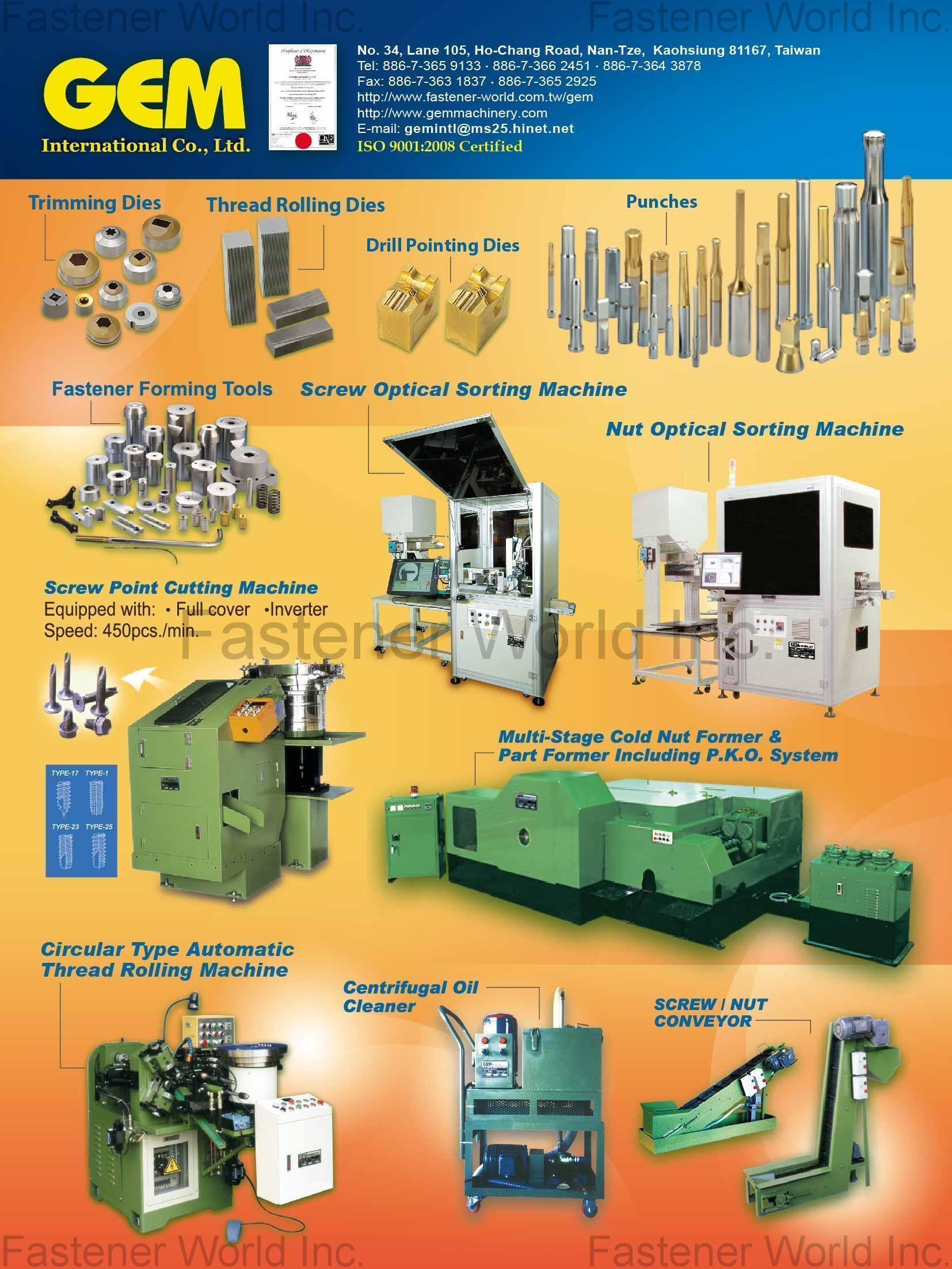 GEM INTERNATIONAL CO., LTD. , Trimming Dies, Thread Rolling Dies, Drill Pointing Dies, Punches, Fastener Forming Tools, Screw Optical Sorting Machine, Nut Optical Sorting Machine, Screw Point Cutting Machine, Multi-Stage Cold Nut Former & Part Former Including P.K.O. System, Circular Type Automatic Thread Rolling Rolling Machine, Centrifugal Oil Cleaner, Screw / Nut Conveyor , Nut Formers GEM INTERNATIONAL CO., LTD. , Trimming Dies, Thread Rolling Dies, Drill Pointing Dies, Punches, Fastener Forming Tools, Screw Optical Sorting Machine, Nut Optical Sorting Machine, Screw Point Cutting Machine, Multi-Stage Cold Nut Former & Part Former Including P.K.O. System, Circular Type Automatic Thread Rolling Rolling Machine, Centrifugal Oil Cleaner, Screw / Nut Conveyor , Nut Formers