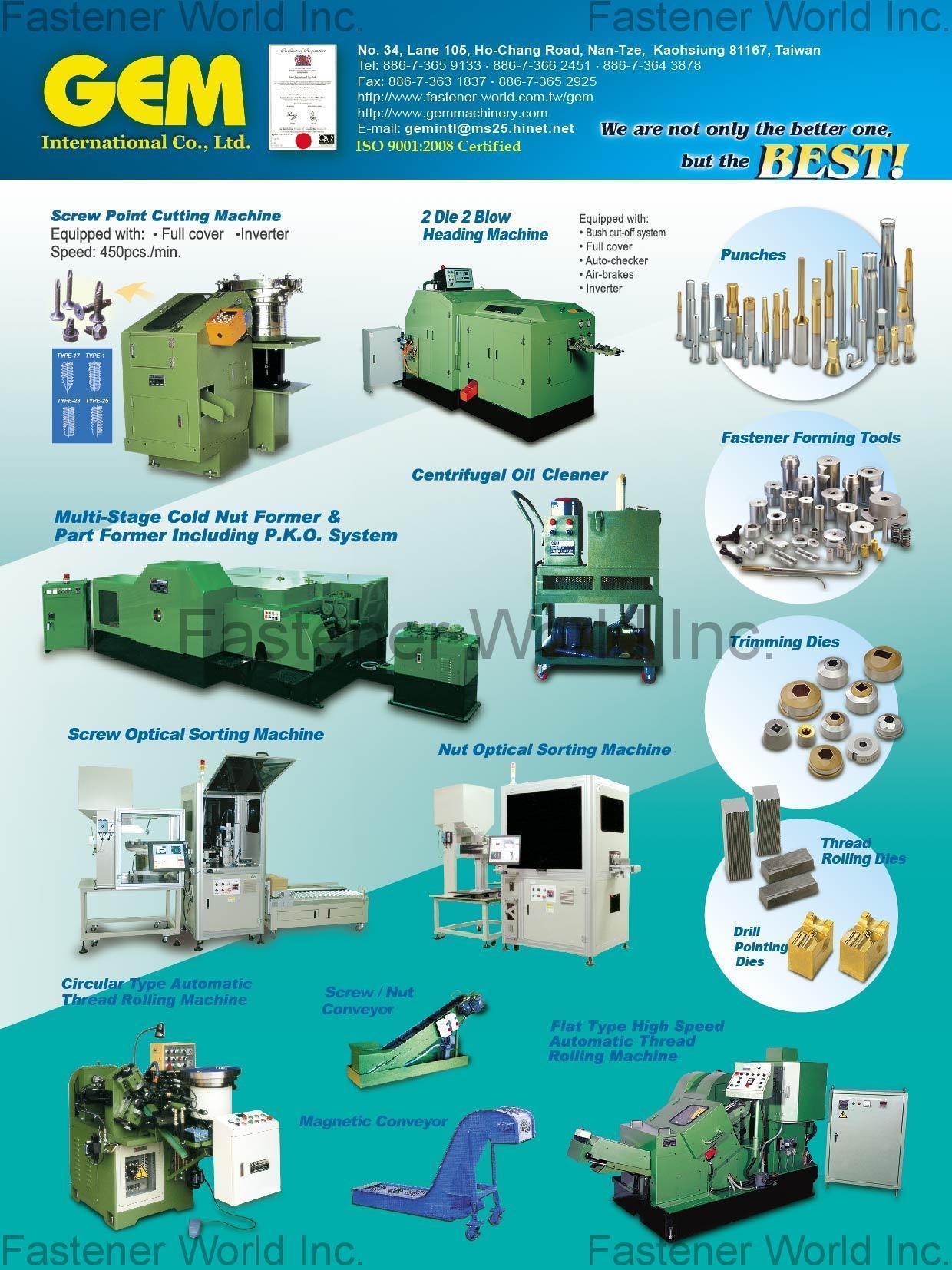 GEM INTERNATIONAL CO., LTD. , Screw Point Cutting Machine, 2 Die 2 Blow Heading Machine, Multi-Stage Cold Nut Former & Part Former Including P.K.O. System, Centrifugal Oil Cleaner, Screw Optical Sorting Machine, Nut Optical Sorting Machine, Circular Type Automatic Thread Rolling Machine, Screw / Nut Conveyor, Magnetic Conveyor, Flat Type High Speed Automatic Thread Rolling Machine, Punches, Fastener Forming Tools, Trimming Dies, Thread Rolling Dies, Drill Pointing Dies , Optical Sorting Machine GEM INTERNATIONAL CO., LTD. , Screw Point Cutting Machine, 2 Die 2 Blow Heading Machine, Multi-Stage Cold Nut Former & Part Former Including P.K.O. System, Centrifugal Oil Cleaner, Screw Optical Sorting Machine, Nut Optical Sorting Machine, Circular Type Automatic Thread Rolling Machine, Screw / Nut Conveyor, Magnetic Conveyor, Flat Type High Speed Automatic Thread Rolling Machine, Punches, Fastener Forming Tools, Trimming Dies, Thread Rolling Dies, Drill Pointing Dies , Optical Sorting Machine