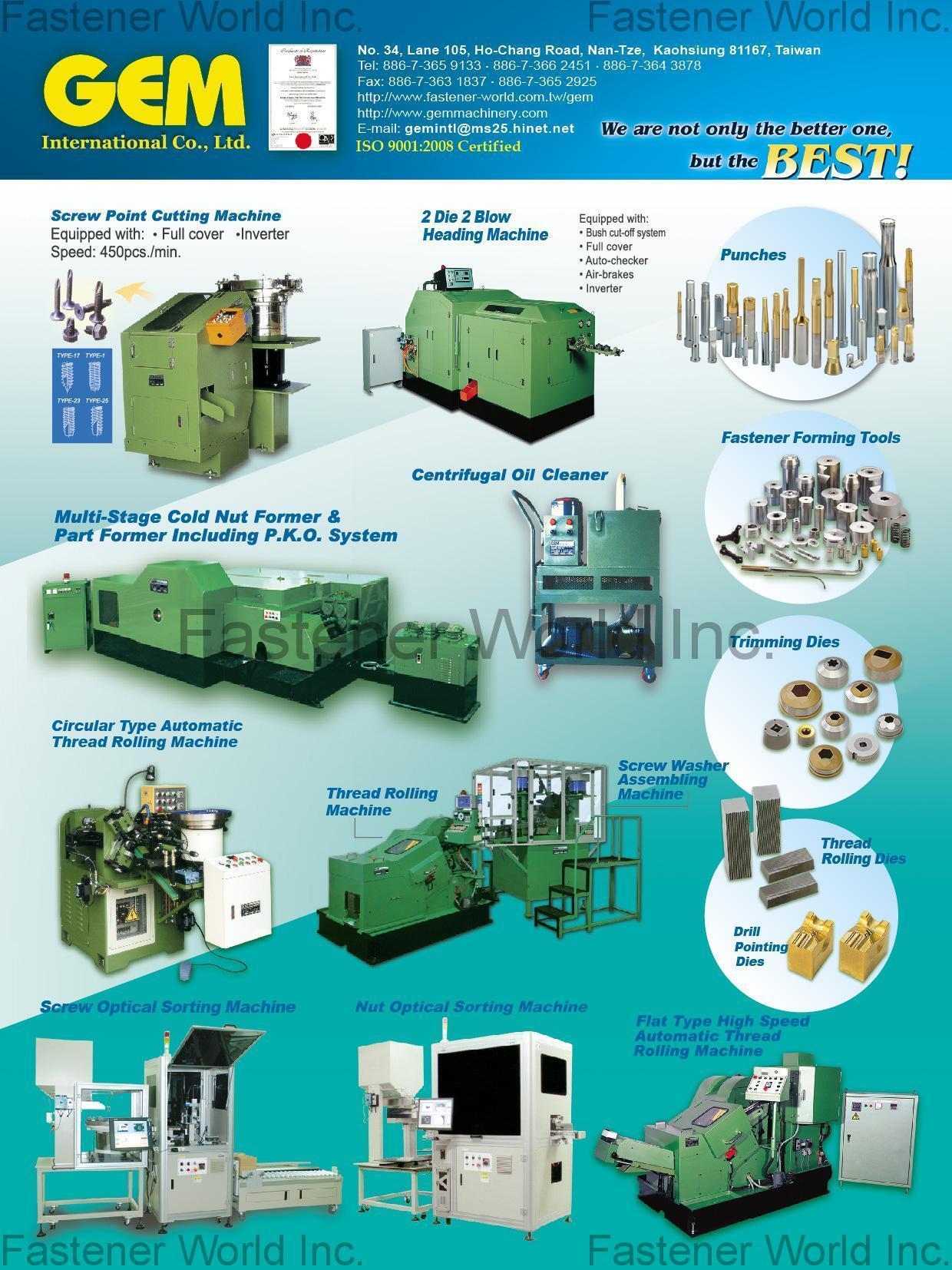 GEM INTERNATIONAL CO., LTD. , Screw Point Cutting Machine, 2 Die 2 Blow Heading Machine, Multi-Stage Cold Nut Former & Part Former Including P.K.O. System, Centrifugal Oil Cleaner, Screw Optical Sorting Machine, Nut Optical Sorting Machine, Circular Type Automatic Thread Rolling Machine, Screw / Nut Conveyor, Magnetic Conveyor, Flat Type High Speed Automatic Thread Rolling Machine, Punches, Fastener Forming Tools, Trimming Dies, Thread Rolling Dies, Drill Pointing Dies , Optical Sorting Machine GEM INTERNATIONAL CO., LTD. , Screw Point Cutting Machine, 2 Die 2 Blow Heading Machine, Multi-Stage Cold Nut Former & Part Former Including P.K.O. System, Centrifugal Oil Cleaner, Screw Optical Sorting Machine, Nut Optical Sorting Machine, Circular Type Automatic Thread Rolling Machine, Screw / Nut Conveyor, Magnetic Conveyor, Flat Type High Speed Automatic Thread Rolling Machine, Punches, Fastener Forming Tools, Trimming Dies, Thread Rolling Dies, Drill Pointing Dies , Optical Sorting Machine