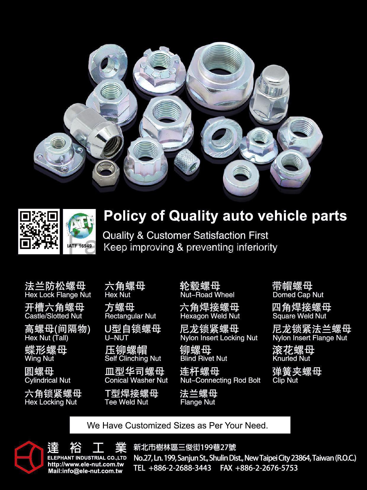 ELEPHANT INDUSTRIAL CO., LTD. , Auto Vehicle Parts, Hex Lock flange Nut, Castle/Slotted Nut, Hex Nut, Wing Nut, Cylindrical Nut, Hex Locking Nut, Hex Nut, Rectangular Nut, U-nut, Self Clinching Nut, Conical Washer Nut, Tee Weld Nut, Nut-Road Wheel, Hexagon Weld Nut, Nylon Insert Locking Nut, Blind Rivet Nut, Nut-Connecting Rod Bolt, Flange Nut, Domed Cap Nut, Square Weld Nut, Nylon Insert Flange Nut, Knurled Nut, Clip Nut , Flange Nuts