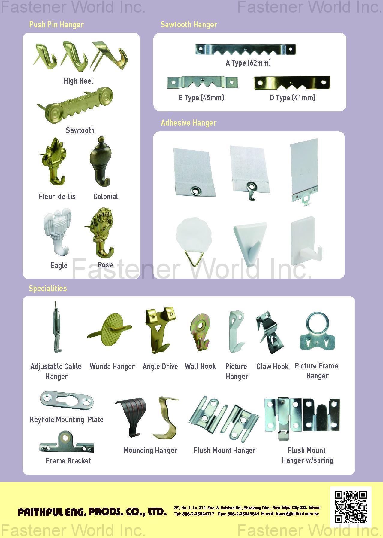 FAITHFUL ENG. PRODS. CO., LTD.  , PUSH PIN HANGER, SAWTOOTH HANGER, ADHESIVE HANGER, ADJUSTABLE CABLE HANGER, WUNDA HANGER, ANGLE DRIVE, WALL HOOK, PICTURE HANGER, CLAW HOOK, PICTURE FRAME HANGER, KEYHOLE MOUNTING PLATE, FRAME BRACKET, MOUNDING HANGER, FLUSH MOUNT HANGER, FLUSH MOUNT HANGER W/SPRING , Safety Hooks